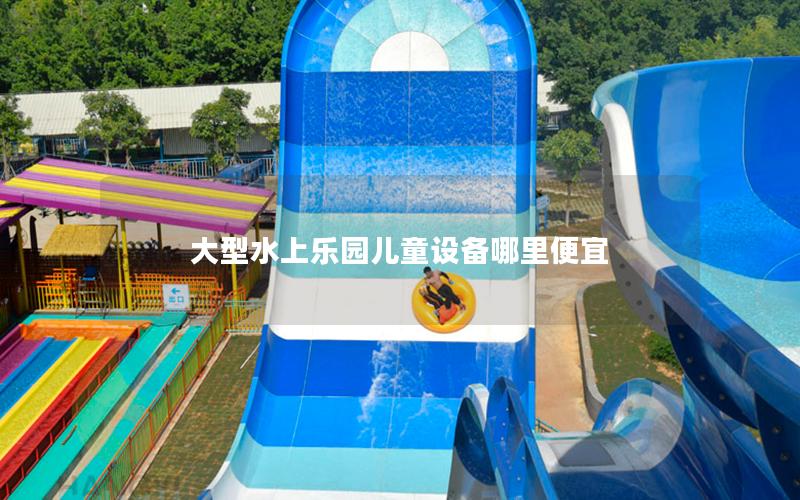 大型水上樂園兒童設備哪里便宜 大型水上樂園兒童設備哪里便宜